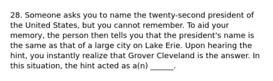 28. Someone asks you to name the twenty-second president of the United States, but you cannot remember. To aid your memory, the person then tells you that the president's name is the same as that of a large city on Lake Erie. Upon hearing the hint, you instantly realize that Grover Cleveland is the answer. In this situation, the hint acted as a(n) ______.