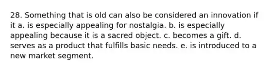 28. Something that is old can also be considered an innovation if it a. is especially appealing for nostalgia. b. is especially appealing because it is a sacred object. c. becomes a gift. d. serves as a product that fulfills basic needs. e. is introduced to a new market segment.