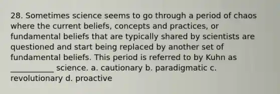 28. Sometimes science seems to go through a period of chaos where the current beliefs, concepts and practices, or fundamental beliefs that are typically shared by scientists are questioned and start being replaced by another set of fundamental beliefs. This period is referred to by Kuhn as ___________ science. a. cautionary b. paradigmatic c. revolutionary d. proactive