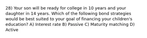 28) Your son will be ready for college in 10 years and your daughter in 14 years. Which of the following bond strategies would be best suited to your goal of financing your children's education? A) Interest rate B) Passive C) Maturity matching D) Active