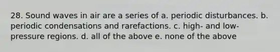 28. Sound waves in air are a series of a. periodic disturbances. b. periodic condensations and rarefactions. c. high- and low-pressure regions. d. all of the above e. none of the above