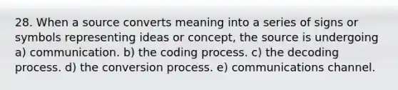 28. When a source converts meaning into a series of signs or symbols representing ideas or concept, the source is undergoing a) communication. b) the coding process. c) the decoding process. d) the conversion process. e) communications channel.