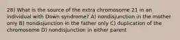 28) What is the source of the extra chromosome 21 in an individual with Down syndrome? A) nondisjunction in the mother only B) nondisjunction in the father only C) duplication of the chromosome D) nondisjunction in either parent