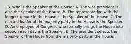 28. Who is the Speaker of the House? A. The vice president is also the Speaker of the House. B. The representative with the longest tenure in the House is the Speaker of the House. C. The elected leader of the majority party in the House is the Speaker. D. An employee of Congress who formally brings the House into session each day is the Speaker. E. The president selects the Speaker of the House from the majority party in the House.