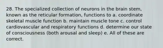 28. The specialized collection of neurons in the brain stem, known as the reticular formation, functions to a. coordinate skeletal muscle function b. maintain muscle tone c. control cardiovascular and respiratory functions d. determine our state of consciousness (both arousal and sleep) e. All of these are correct.