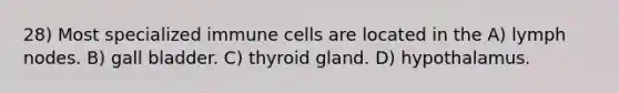 28) Most specialized immune cells are located in the A) lymph nodes. B) gall bladder. C) thyroid gland. D) hypothalamus.