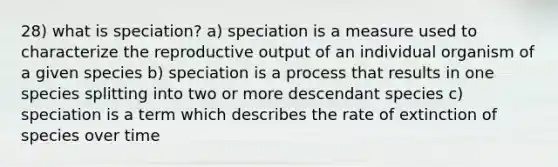 28) what is speciation? a) speciation is a measure used to characterize the reproductive output of an individual organism of a given species b) speciation is a process that results in one species splitting into two or more descendant species c) speciation is a term which describes the rate of extinction of species over time