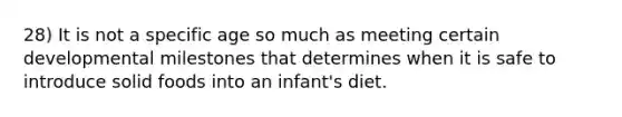 28) It is not a specific age so much as meeting certain developmental milestones that determines when it is safe to introduce solid foods into an infant's diet.