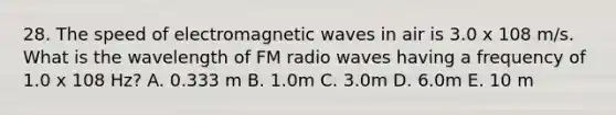 28. The speed of electromagnetic waves in air is 3.0 x 108 m/s. What is the wavelength of FM radio waves having a frequency of 1.0 x 108 Hz? A. 0.333 m B. 1.0m C. 3.0m D. 6.0m E. 10 m