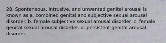 28. Spontaneous, intrusive, and unwanted genital arousal is known as a. combined genital and subjective sexual arousal disorder. b. female subjective sexual arousal disorder. c. female genital sexual arousal disorder. d. persistent genital arousal disorder.