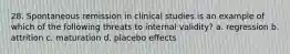 28. Spontaneous remission in clinical studies is an example of which of the following threats to internal validity? a. regression b. attrition c. maturation d. placebo effects