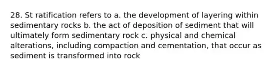 28. St ratification refers to a. the development of layering within sedimentary rocks b. the act of deposition of sediment that will ultimately form sedimentary rock c. physical and chemical alterations, including compaction and cementation, that occur as sediment is transformed into rock