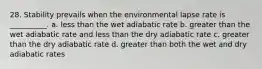 28. Stability prevails when the environmental lapse rate is __________. a. less than the wet adiabatic rate b. greater than the wet adiabatic rate and less than the dry adiabatic rate c. greater than the dry adiabatic rate d. greater than both the wet and dry adiabatic rates