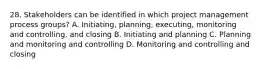 28. Stakeholders can be identified in which project management process groups? A. Initiating, planning, executing, monitoring and controlling, and closing B. Initiating and planning C. Planning and monitoring and controlling D. Monitoring and controlling and closing