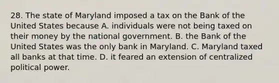 28. The state of Maryland imposed a tax on the Bank of the United States because A. individuals were not being taxed on their money by the national government. B. the Bank of the United States was the only bank in Maryland. C. Maryland taxed all banks at that time. D. it feared an extension of centralized political power.