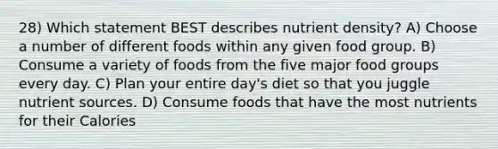 28) Which statement BEST describes nutrient density? A) Choose a number of different foods within any given food group. B) Consume a variety of foods from the five major food groups every day. C) Plan your entire day's diet so that you juggle nutrient sources. D) Consume foods that have the most nutrients for their Calories