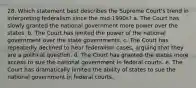 28. Which statement best describes the Supreme Court's trend in interpreting federalism since the mid-1990s? a. The Court has slowly granted the national government more power over the states. b. The Court has limited the power of the national government over the state governments. c. The Court has repeatedly declined to hear federalism cases, arguing that they are a political question. d. The Court has granted the states more access to sue the national government in federal courts. e. The Court has dramatically limited the ability of states to sue the national government in federal courts.