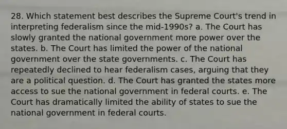 28. Which statement best describes the Supreme Court's trend in interpreting federalism since the mid-1990s? a. The Court has slowly granted the national government more power over the states. b. The Court has limited the power of the national government over the state governments. c. The Court has repeatedly declined to hear federalism cases, arguing that they are a political question. d. The Court has granted the states more access to sue the national government in federal courts. e. The Court has dramatically limited the ability of states to sue the national government in federal courts.