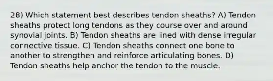 28) Which statement best describes tendon sheaths? A) Tendon sheaths protect long tendons as they course over and around synovial joints. B) Tendon sheaths are lined with dense irregular connective tissue. C) Tendon sheaths connect one bone to another to strengthen and reinforce articulating bones. D) Tendon sheaths help anchor the tendon to the muscle.