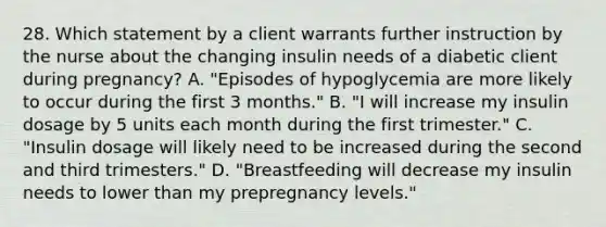 28. Which statement by a client warrants further instruction by the nurse about the changing insulin needs of a diabetic client during pregnancy? A. "Episodes of hypoglycemia are more likely to occur during the first 3 months." B. "I will increase my insulin dosage by 5 units each month during the first trimester." C. "Insulin dosage will likely need to be increased during the second and third trimesters." D. "Breastfeeding will decrease my insulin needs to lower than my prepregnancy levels."