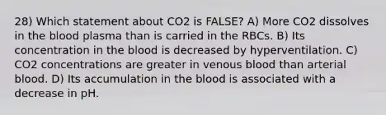 28) Which statement about CO2 is FALSE? A) More CO2 dissolves in the blood plasma than is carried in the RBCs. B) Its concentration in the blood is decreased by hyperventilation. C) CO2 concentrations are greater in venous blood than arterial blood. D) Its accumulation in the blood is associated with a decrease in pH.