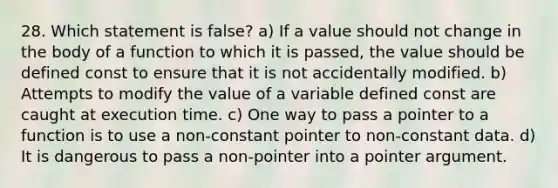 28. Which statement is false? a) If a value should not change in the body of a function to which it is passed, the value should be defined const to ensure that it is not accidentally modified. b) Attempts to modify the value of a variable defined const are caught at execution time. c) One way to pass a pointer to a function is to use a non-constant pointer to non-constant data. d) It is dangerous to pass a non-pointer into a pointer argument.