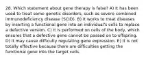 28. Which statement about gene therapy is false? A) It has been used to treat some genetic disorders, such as severe combined immunodeficiency disease (SCID). B) It works to treat diseases by inserting a functional gene into an individual's cells to replace a defective version. C) It is performed on cells of the body, which ensures that a defective gene cannot be passed on to offspring. D) It may cause difficulty regulating gene expression. E) It is not totally effective because there are difficulties getting the functional gene into the target cells.