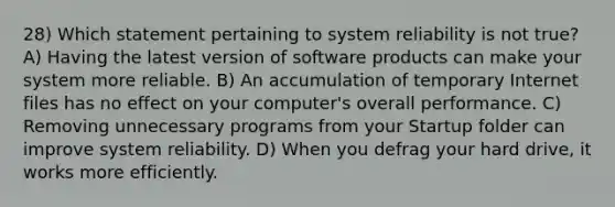 28) Which statement pertaining to system reliability is not true? A) Having the latest version of software products can make your system more reliable. B) An accumulation of temporary Internet files has no effect on your computer's overall performance. C) Removing unnecessary programs from your Startup folder can improve system reliability. D) When you defrag your hard drive, it works more efficiently.