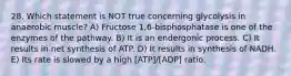 28. Which statement is NOT true concerning glycolysis in anaerobic muscle? A) Fructose 1,6-bisphosphatase is one of the enzymes of the pathway. B) It is an endergonic process. C) It results in net synthesis of ATP. D) It results in synthesis of NADH. E) Its rate is slowed by a high [ATP]/[ADP] ratio.