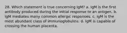 28. Which statement is true concerning IgM? a. IgM is the first antibody produced during the initial response to an antigen. b. IgM mediates many common allergic responses. c. IgM is the most abundant class of immunoglobulins. d. IgM is capable of crossing the human placenta.