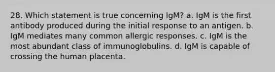 28. Which statement is true concerning IgM? a. IgM is the first antibody produced during the initial response to an antigen. b. IgM mediates many common allergic responses. c. IgM is the most abundant class of immunoglobulins. d. IgM is capable of crossing the human placenta.