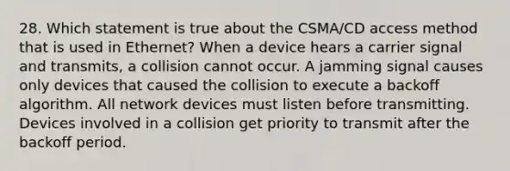 28. Which statement is true about the CSMA/CD access method that is used in Ethernet? When a device hears a carrier signal and transmits, a collision cannot occur. A jamming signal causes only devices that caused the collision to execute a backoff algorithm. All network devices must listen before transmitting. Devices involved in a collision get priority to transmit after the backoff period.