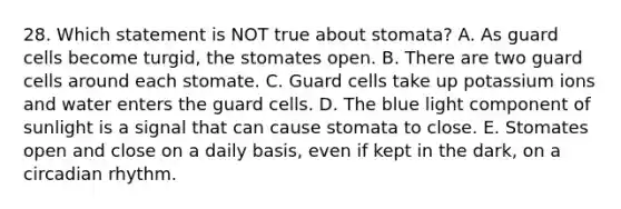 28. Which statement is NOT true about stomata? A. As guard cells become turgid, the stomates open. B. There are two guard cells around each stomate. C. Guard cells take up potassium ions and water enters the guard cells. D. The blue light component of sunlight is a signal that can cause stomata to close. E. Stomates open and close on a daily basis, even if kept in the dark, on a circadian rhythm.