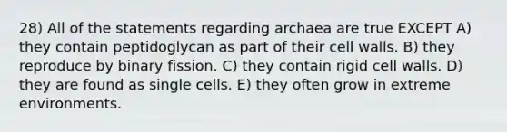 28) All of the statements regarding archaea are true EXCEPT A) they contain peptidoglycan as part of their cell walls. B) they reproduce by binary fission. C) they contain rigid cell walls. D) they are found as single cells. E) they often grow in extreme environments.