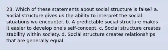 28. ​Which of these statements about social structure is false? a. ​Social structure gives us the ability to interpret the social situations we encounter. b. ​A predictable social structure makes it easier to develop one's self-concept. c. ​Social structure creates stability within society. d. ​Social structure creates relationships that are generally equal.