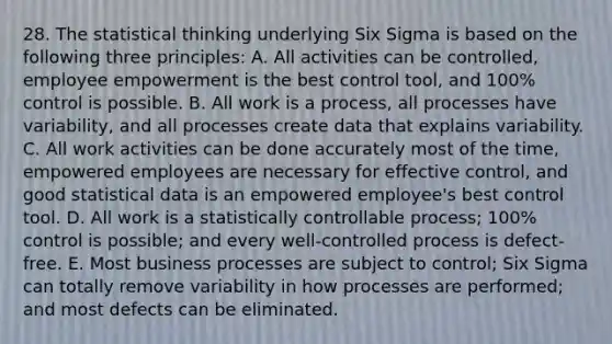 28. The statistical thinking underlying Six Sigma is based on the following three principles: A. All activities can be controlled, employee empowerment is the best control tool, and 100% control is possible. B. All work is a process, all processes have variability, and all processes create data that explains variability. C. All work activities can be done accurately most of the time, empowered employees are necessary for effective control, and good statistical data is an empowered employee's best control tool. D. All work is a statistically controllable process; 100% control is possible; and every well-controlled process is defect-free. E. Most business processes are subject to control; Six Sigma can totally remove variability in how processes are performed; and most defects can be eliminated.