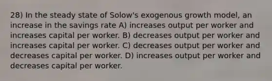 28) In the steady state of Solow's exogenous growth model, an increase in the savings rate A) increases output per worker and increases capital per worker. B) decreases output per worker and increases capital per worker. C) decreases output per worker and decreases capital per worker. D) increases output per worker and decreases capital per worker.