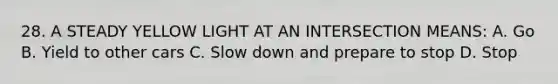 28. A STEADY YELLOW LIGHT AT AN INTERSECTION MEANS: A. Go B. Yield to other cars C. Slow down and prepare to stop D. Stop