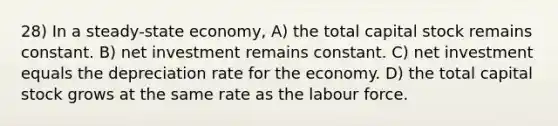 28) In a steady-state economy, A) the total capital stock remains constant. B) net investment remains constant. C) net investment equals the depreciation rate for the economy. D) the total capital stock grows at the same rate as the labour force.