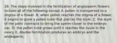 28. The steps involved in the fertilization of angiosperm flowers include all of the following except A. pollen is transported to a stigma of a flower. B. when pollen reaches the stigma of a flower, it begins to grow a pollen tube that pierces the style. C. the style of the pistil contracts to bring the sperm closer to the embryo sac. D. the pollen tube grows until it reaches the ovule in the ovary. E. double fertilization produces an embryo and the endosperm.