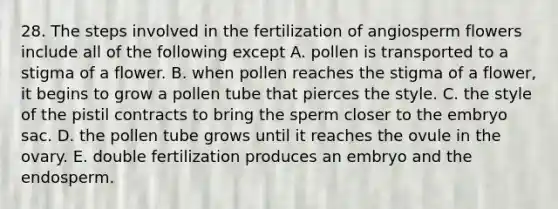 28. The steps involved in the fertilization of angiosperm flowers include all of the following except A. pollen is transported to a stigma of a flower. B. when pollen reaches the stigma of a flower, it begins to grow a pollen tube that pierces the style. C. the style of the pistil contracts to bring the sperm closer to the embryo sac. D. the pollen tube grows until it reaches the ovule in the ovary. E. double fertilization produces an embryo and the endosperm.