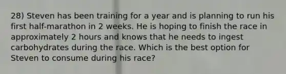 28) Steven has been training for a year and is planning to run his first half-marathon in 2 weeks. He is hoping to finish the race in approximately 2 hours and knows that he needs to ingest carbohydrates during the race. Which is the best option for Steven to consume during his race?