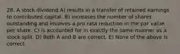 28. A stock dividend A) results in a transfer of retained earnings to contributed capital. B) increases the number of shares outstanding and involves a pro rata reduction in the par value per share. C) is accounted for in exactly the same manner as a stock split. D) Both A and B are correct. E) None of the above is correct.