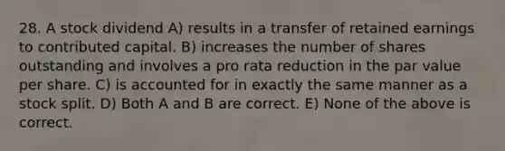 28. A stock dividend A) results in a transfer of retained earnings to contributed capital. B) increases the number of shares outstanding and involves a pro rata reduction in the par value per share. C) is accounted for in exactly the same manner as a stock split. D) Both A and B are correct. E) None of the above is correct.