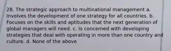 28. The strategic approach to multinational management a. Involves the development of one strategy for all countries. b. Focuses on the skills and aptitudes that the next generation of global managers will need. c. Is concerned with developing strategies that deal with operating in more than one country and culture. d. None of the above