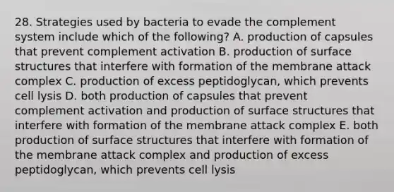 28. Strategies used by bacteria to evade the complement system include which of the following? A. production of capsules that prevent complement activation B. production of surface structures that interfere with formation of the membrane attack complex C. production of excess peptidoglycan, which prevents cell lysis D. both production of capsules that prevent complement activation and production of surface structures that interfere with formation of the membrane attack complex E. both production of surface structures that interfere with formation of the membrane attack complex and production of excess peptidoglycan, which prevents cell lysis