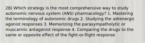 28) Which strategy is the most comprehensive way to study autonomic <a href='https://www.questionai.com/knowledge/kThdVqrsqy-nervous-system' class='anchor-knowledge'>nervous system</a> (ANS) pharmacology? 1. Mastering the terminology of autonomic drugs 2. Studying the adrenergic agonist responses 3. Memorizing the parasympatholytic or muscarinic antagonist response 4. Comparing the drugs to the same or opposite effect of the fight-or-flight response