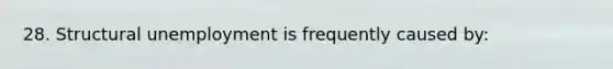 28. Structural unemployment is frequently caused by: