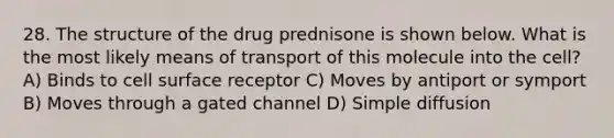 28. The structure of the drug prednisone is shown below. What is the most likely means of transport of this molecule into the cell? A) Binds to cell surface receptor C) Moves by antiport or symport B) Moves through a gated channel D) Simple diffusion