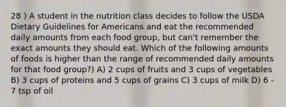 28 ) A student in the nutrition class decides to follow the USDA Dietary Guidelines for Americans and eat the recommended daily amounts from each food group, but can't remember the exact amounts they should eat. Which of the following amounts of foods is higher than the range of recommended daily amounts for that food group?) A) 2 cups of fruits and 3 cups of vegetables B) 3 cups of proteins and 5 cups of grains C) 3 cups of milk D) 6 - 7 tsp of oil